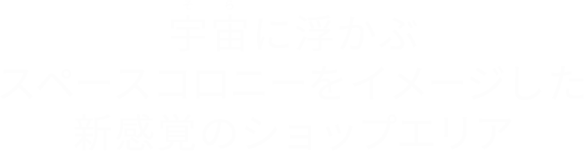 宇宙に浮かぶスペースコロニーをイメージした新感覚のショップエリア