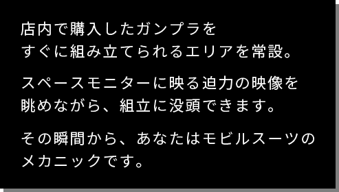 店内で購入したガンプラをすぐに組み立てられるエリアを常設。スペースモニターに映る迫力の映像を眺めながら、組立に没頭できます。その瞬間から、あなたはモビルスーツのメカニックです。