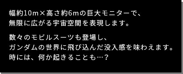 幅約10m×高さ約6mの巨大モニターで、無限に広がる宇宙空間を表現します。数々のモビルスーツも登場し、ガンダムの世界に飛び込んだ没入感を味わえます。時には、何か起きることも…？