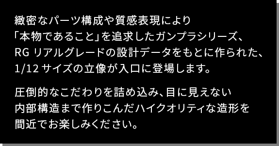 緻密なパーツ構成や質感表現により「本物である こと」を追求したガンプラシリーズ、 R G リアルグレード の設計 データをもとに作られた、1/12 サイズの立像が入 口に登場します。圧倒的なこだわりを詰め込み、目 に見えない内部構造まで作りこんだハイクオリティ な造形を間近でお楽しみください。