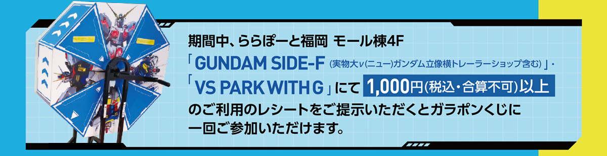 期間中、ららぽーと福岡 モール棟4F「GUNDAM SIDE-F(実物大ν(ニュー)ガンダム立像横トレーラーショップ含む)」・「VS PARK WITH G」にて1,000円(税込・合算不可)以上のご利用のレシートをご提示いただくとガラポンくじに一回ご参加いただけます。