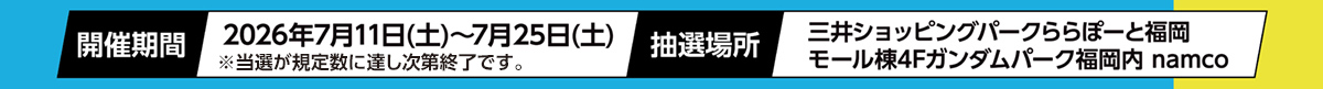 抽選期間 2026年7月11日(土)～7月25日(土) 抽選場所 三井ショッピングパークららぽーと福岡 モール棟4Fガンダムパーク福岡内 Namco