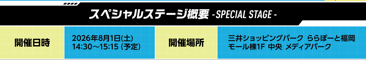 スペシャルステージ概要 開催日時 2026年8月1日(土) 開催場所 三井ショッピングパーク ららぽーと福岡 モール棟1F 中央 メディアパーク