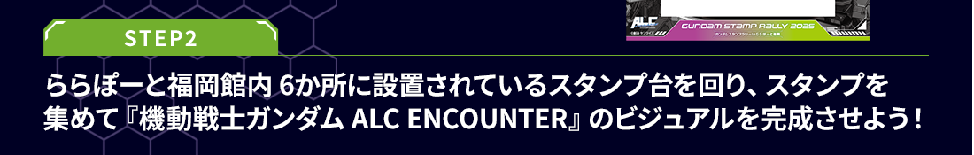 STEP2 ららぽーと福岡館内 6か所に設置されているスタンプ台を回り、スタンプを集めて『機動戦士ガンダム ALC ENCOUNTER』のビジュアルを完成させよう！