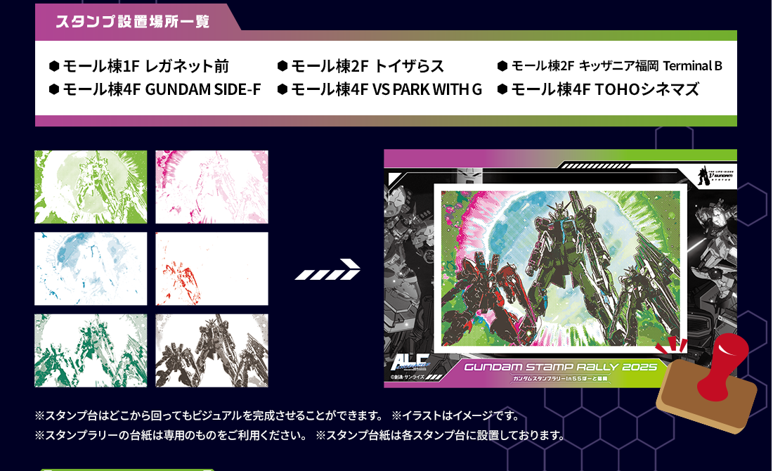 スタンプ設置場所一覧 ・モール棟1F レガネット前 ・モール棟2F トイザらス ・モール棟2F キッザニア福岡 Terminal B ・モール棟4F GUNDAM SIDE-F ・モール棟4F VS PARK WITH G ・モール棟4F TOHOシネマズ